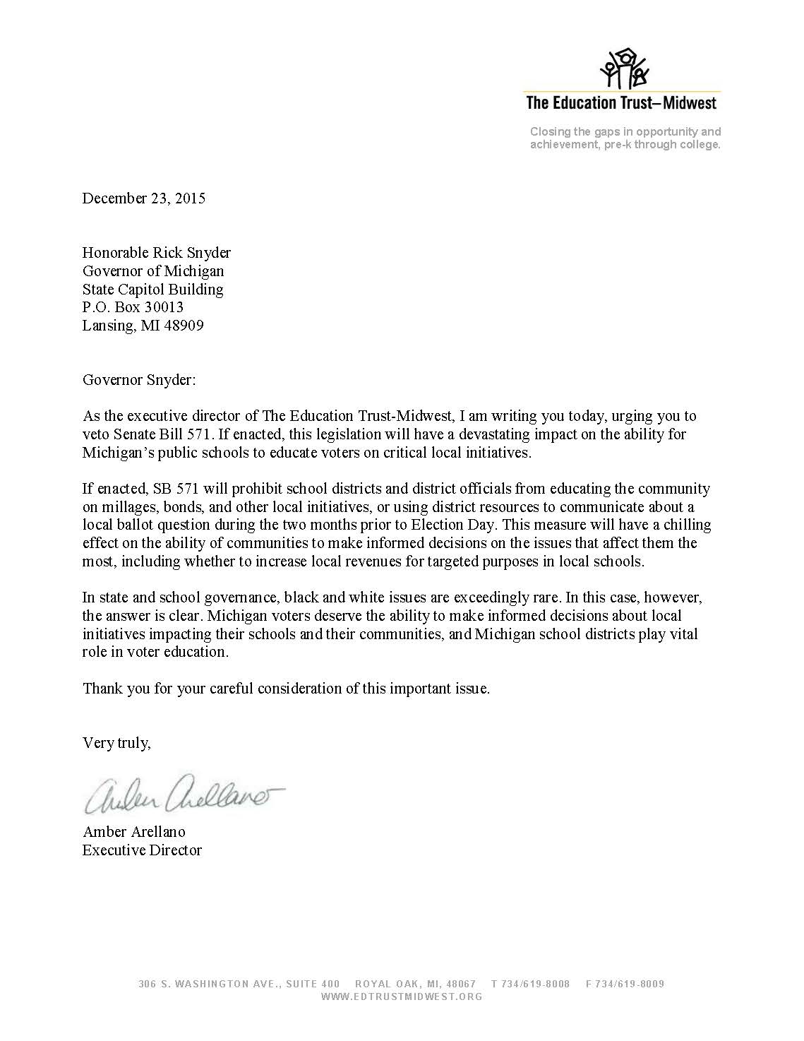 December 23, 2015 Honorable Rick Snyder Governor of Michigan State Capitol Building P.O. Box 30013 Lansing, MI 48909 Governor Snyder: As the executive director of The Education Trust-Midwest, I am writing you today, urging you to veto Senate Bill 571. If enacted, this legislation will have a devastating impact on the ability for Michigan’s public schools to educate voters on critical local initiatives. If enacted, SB 571 will prohibit school districts and district officials from educating the community on millages, bonds, and other local initiatives, or using district resources to communicate about a local ballot question during the two months prior to Election Day. This measure will have a chilling effect on the ability of communities to make informed decisions on the issues that affect them the most, including whether to increase local revenues for targeted purposes in local schools. In state and school governance, black and white issues are exceedingly rare. In this case, however, the answer is clear. Michigan voters deserve the ability to make informed decisions about local initiatives impacting their schools and their communities, and Michigan school districts play vital role in voter education. Thank you for your careful consideration of this important issue. Very truly, Amber Arellano Executive Director