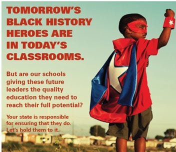 TOMORROW’S BLACK HISTORY HEROES ARE IN TODAY’S CLASSROOMS. But are our schools giving these future leaders the quality education they need to reach their full potential? Your state is responsible for ensuring that they do. Let’s hold them to it.]