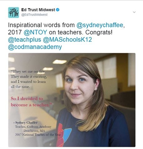 @EdTrustMidwest: Inspirational words from @sydneychaffee, 2017 @NTOY on teachers. Congrats! @teachplus @MASchoolsK12 @codmanacademy. [Image: "They set me on fire. They made it exciting, and I wanted to learn all the time. So I decided to become a teacher." - Sydney Chaffee, Teacher, Codman Academy, Dorchester, MA, 2017 National Teacher of the Year. https://twitter.com/EdTrustMidwest/status/855421425859145728